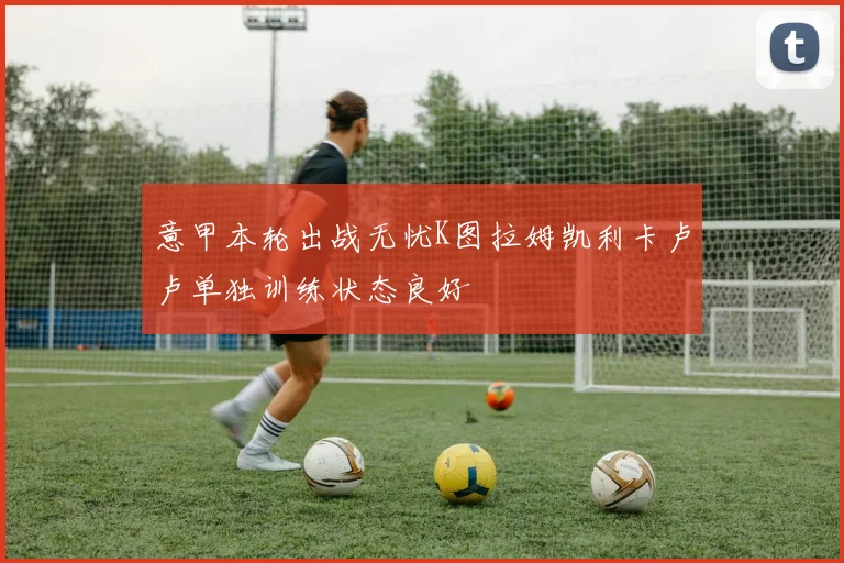 意甲本轮出战无忧K图拉姆凯利卡卢卢单独训练状态良好