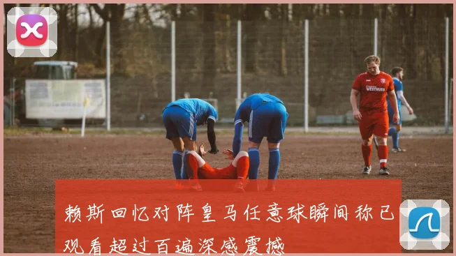 赖斯回忆对阵皇马任意球瞬间称已观看超过百遍深感震撼