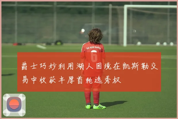 爵士巧妙利用湖人困境在凯斯勒交易中收获丰厚首轮选秀权