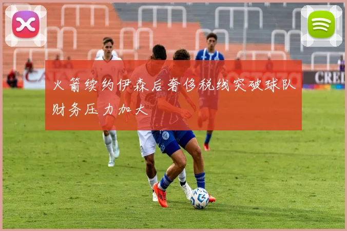 火箭续约伊森后奢侈税线突破球队财务压力加大