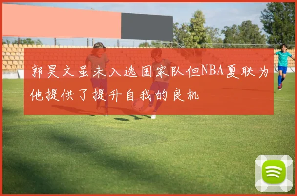 郭昊文虽未入选国家队但NBA夏联为他提供了提升自我的良机