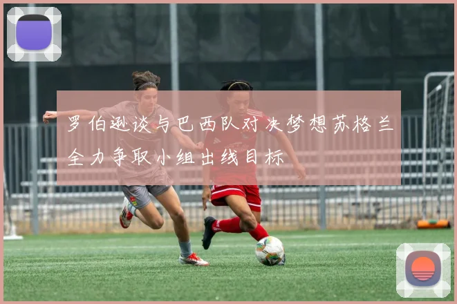 罗伯逊谈与巴西队对决梦想苏格兰全力争取小组出线目标