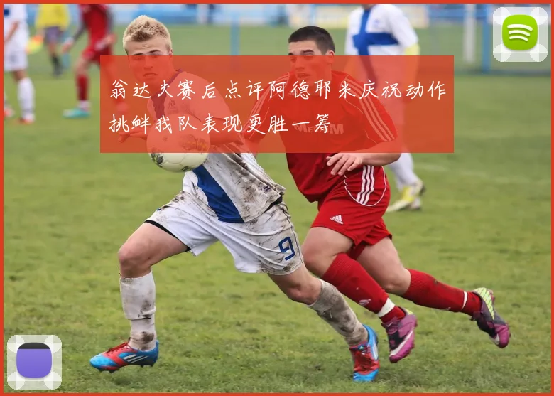 翁达夫赛后点评阿德耶米庆祝动作挑衅我队表现更胜一筹