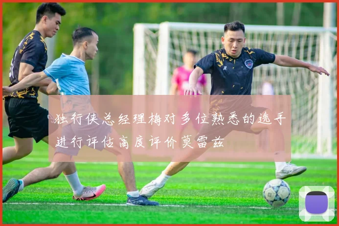 独行侠总经理梅对多位熟悉的选手进行评估高度评价莫雷兹