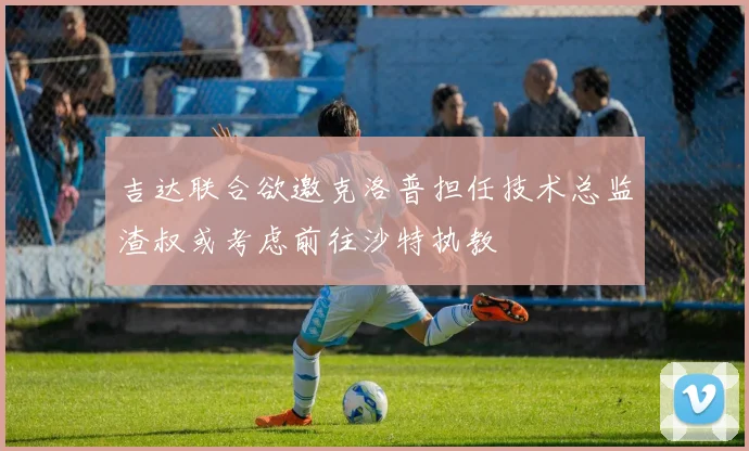 吉达联合欲邀克洛普担任技术总监渣叔或考虑前往沙特执教