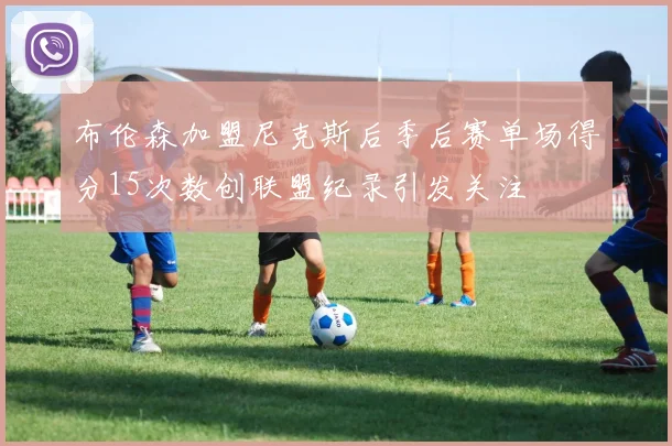 布伦森加盟尼克斯后季后赛单场得分15次数创联盟纪录引发关注