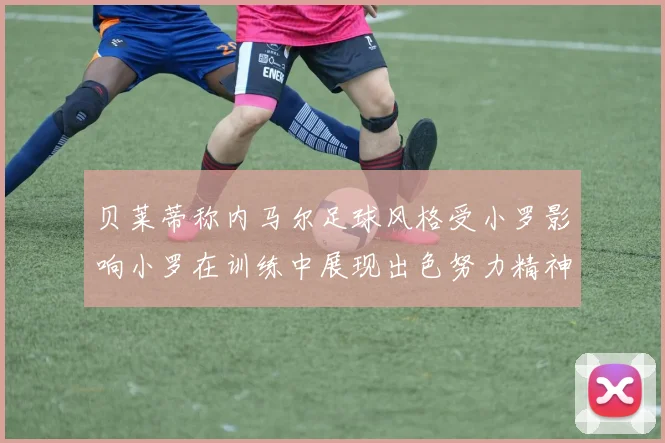 贝莱蒂称内马尔足球风格受小罗影响小罗在训练中展现出色努力精神