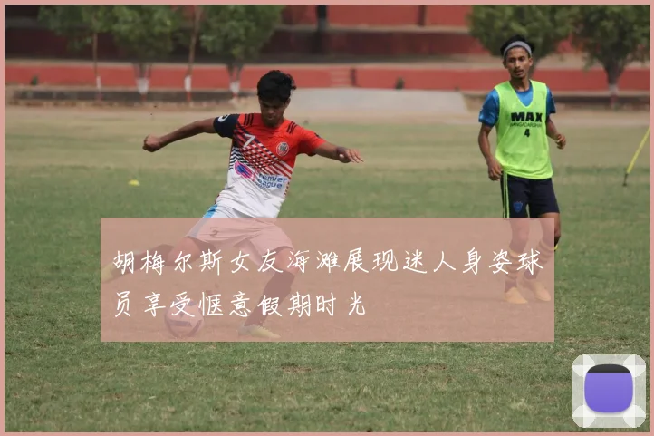 胡梅尔斯女友海滩展现迷人身姿球员享受惬意假期时光