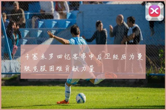 卡塞米罗回忆客串中后卫经历为曼联克服困难贡献力量