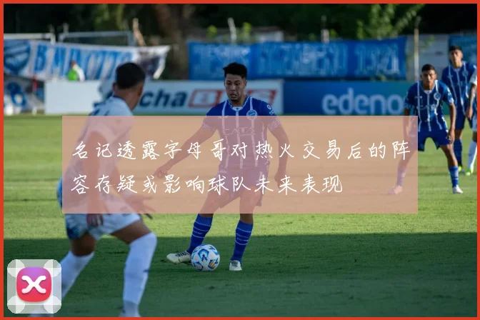 名记透露字母哥对热火交易后的阵容存疑或影响球队未来表现