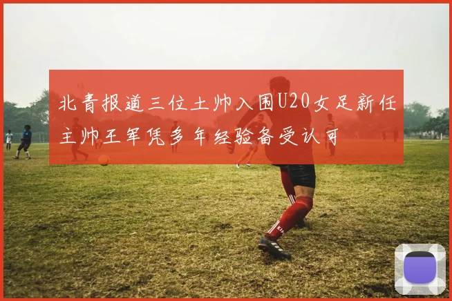 北青报道三位土帅入围U20女足新任主帅王军凭多年经验备受认可