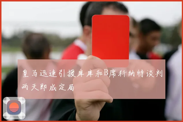 皇马迅速引援库库和B席科纳特谈判两天即成定局
