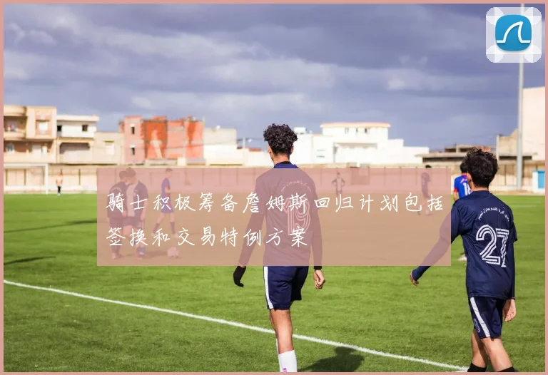骑士积极筹备詹姆斯回归计划包括签换和交易特例方案