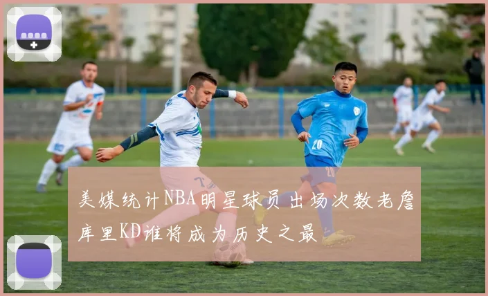 美媒统计NBA明星球员出场次数老詹库里KD谁将成为历史之最