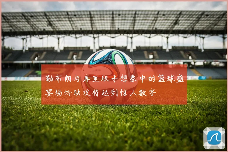勒布朗与库里联手想象中的篮球盛宴场均助攻将达到惊人数字