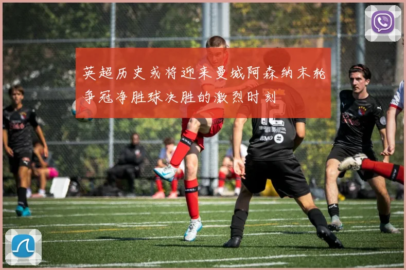 英超历史或将迎来曼城阿森纳末轮争冠净胜球决胜的激烈时刻