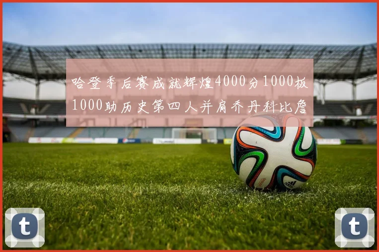 哈登季后赛成就辉煌4000分1000板1000助历史第四人并肩乔丹科比詹姆斯