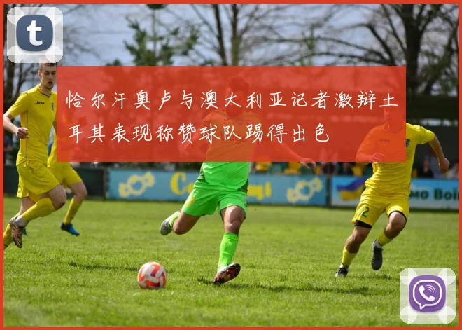 恰尔汗奥卢与澳大利亚记者激辩土耳其表现称赞球队踢得出色