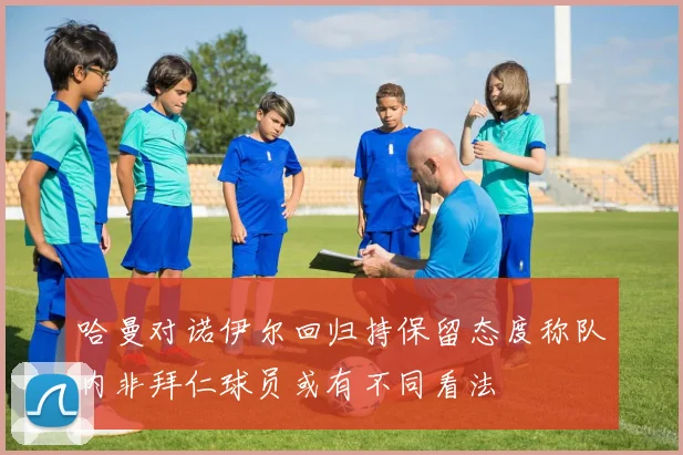 哈曼对诺伊尔回归持保留态度称队内非拜仁球员或有不同看法