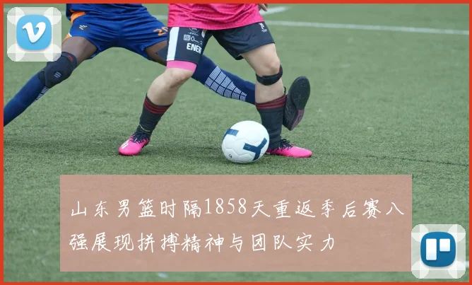 山东男篮时隔1858天重返季后赛八强展现拼搏精神与团队实力