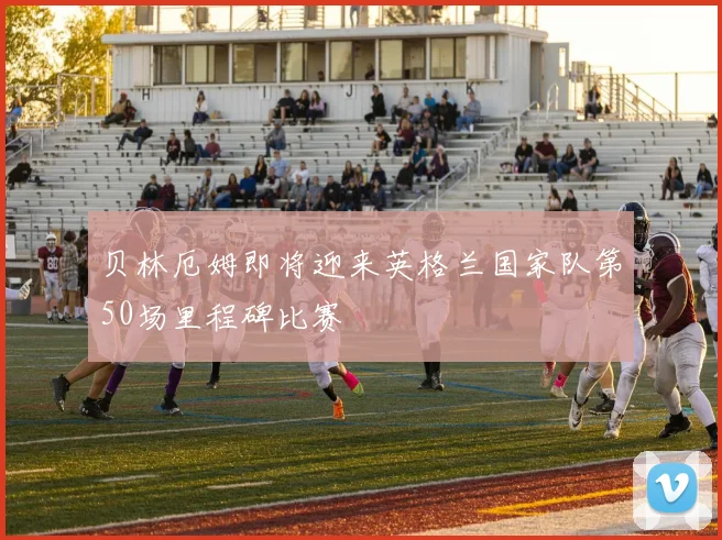 贝林厄姆即将迎来英格兰国家队第50场里程碑比赛