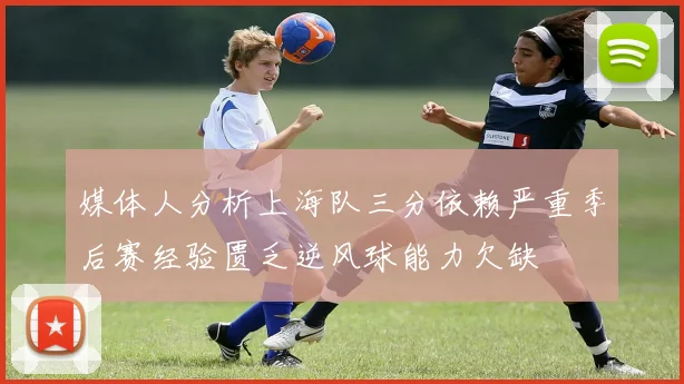 媒体人分析上海队三分依赖严重季后赛经验匮乏逆风球能力欠缺