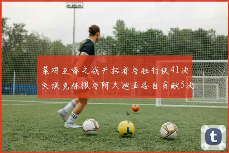 菜鸡互啄之战开拓者与独行侠41次失误克林根与阿夫迪亚各自贡献5次失误